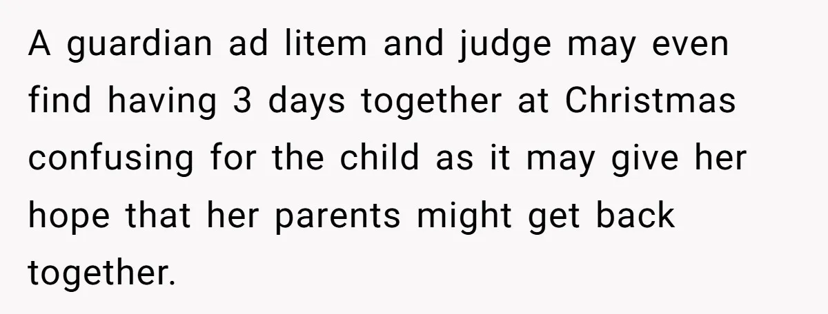 A guardian ad litem and judge may even find having 3 days together at Christmas confusing for the child as it may give her hope that her parents might get...