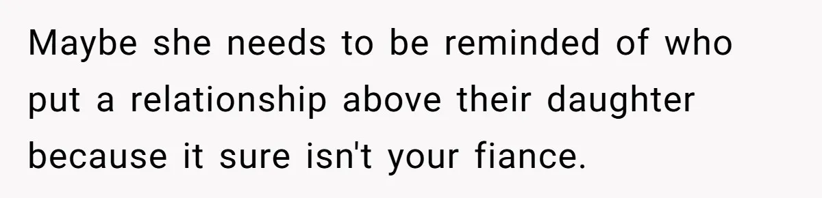 Maybe she needs to be reminded of who put a relationship above their daughter because it sure isn't your fiance.