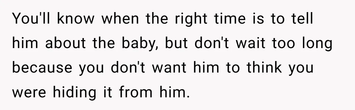 You'll know when the right time is to tell him about the baby, but don't wait too long because you don't want him to think you were hiding it from...