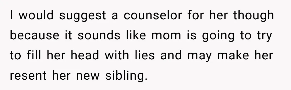 I would suggest a counselor for her though because it sounds like mom is going to try to fill her head with lies and may make her resent her new...
