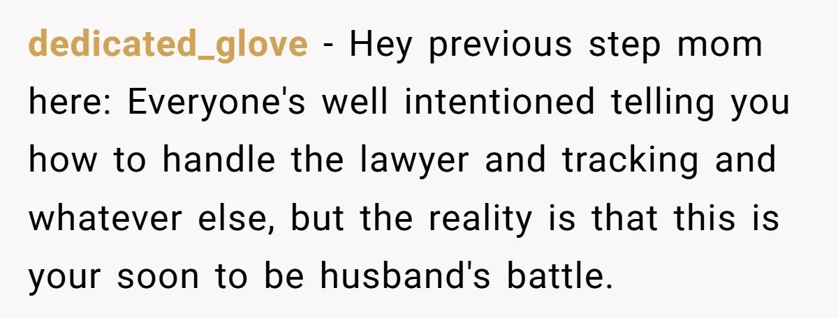 dedicated_glove − Hey previous step mom here: Everyone's well intentioned telling you how to handle the lawyer and tracking and whatever else, but the reality is that this is your...