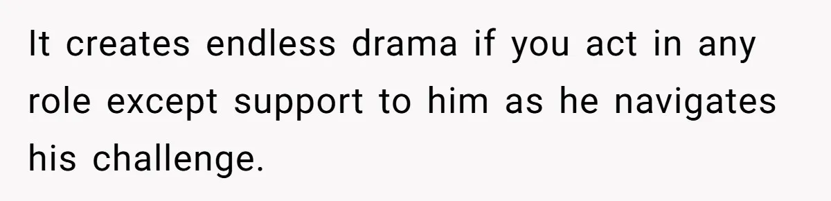 It creates endless drama if you act in any role except support to him as he navigates his challenge.