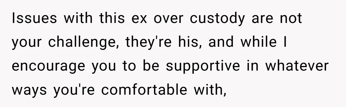 Issues with this ex over custody are not your challenge, they're his, and while I encourage you to be supportive in whatever ways you're comfortable with,