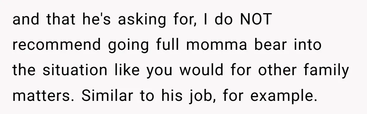 and that he's asking for, I do NOT recommend going full momma bear into the situation like you would for other family matters. Similar to his job, for example.