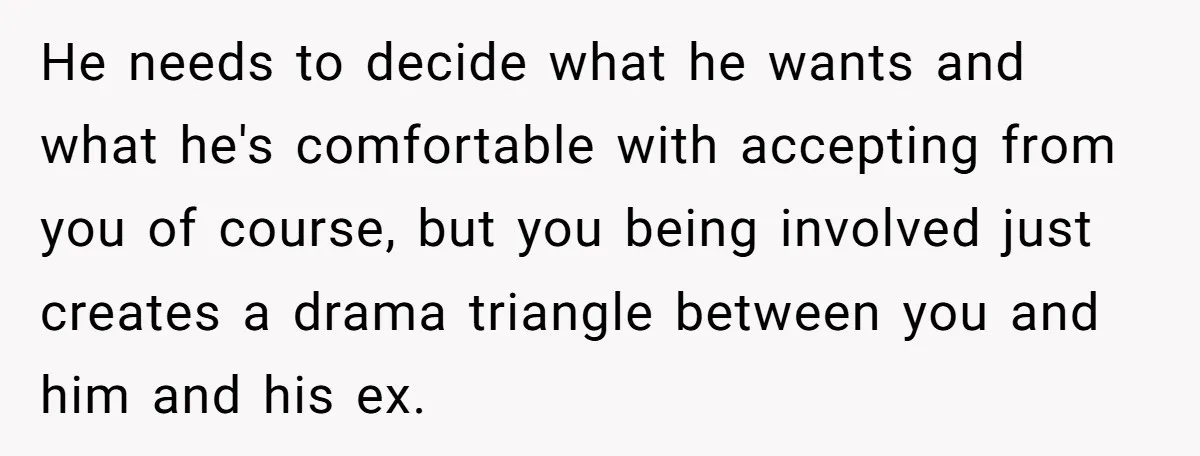 He needs to decide what he wants and what he's comfortable with accepting from you of course, but you being involved just creates a drama triangle between you and him...