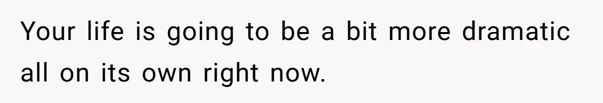 Your life is going to be a bit more dramatic all on its own right now.