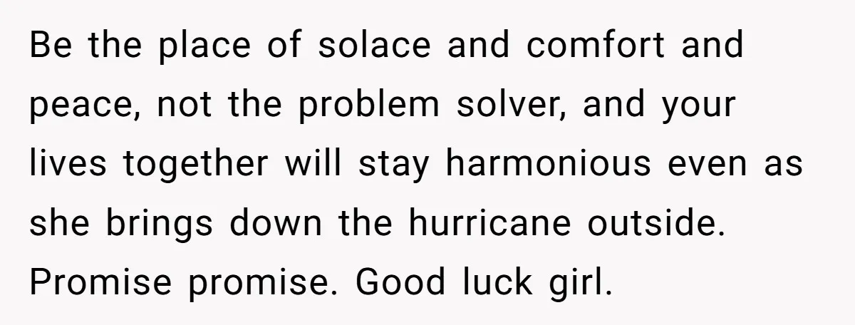 Be the place of solace and comfort and peace, not the problem solver, and your lives together will stay harmonious even as she brings down the hurricane outside. Promise promise....