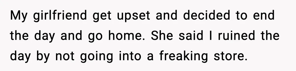 My girlfriend get upset and decided to end the day and go home. She said I ruined the day by not going into a freaking store.