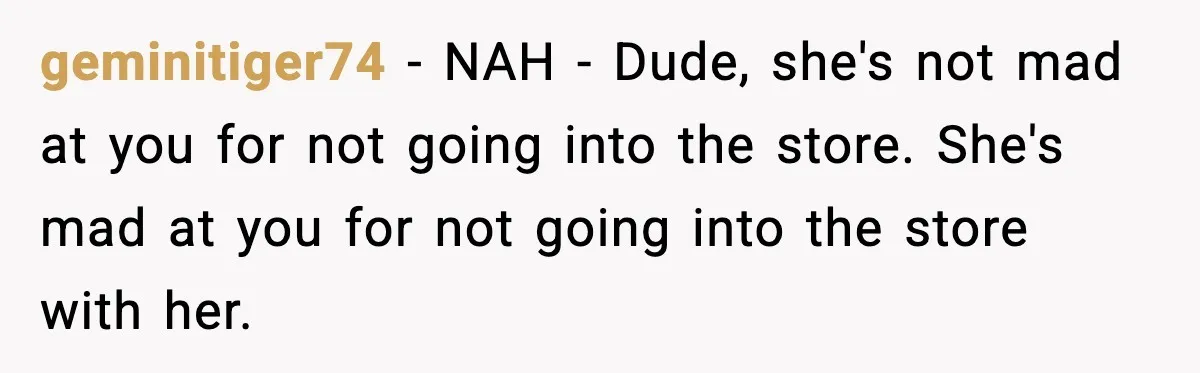 geminitiger74 - NAH - Dude, she's not mad at you for not going into the store. She's mad at you for not going into the store with her.