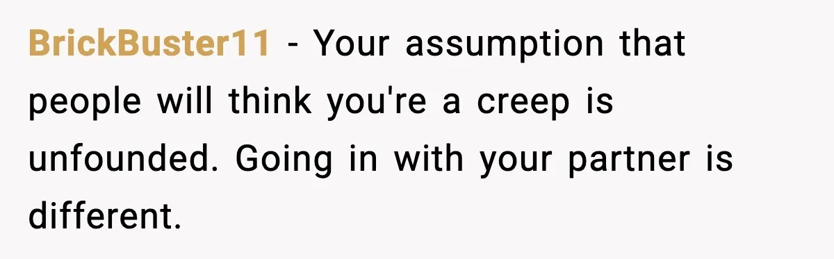 BrickBuster11 - Your assumption that people will think you're a creep is unfounded. Going in with your partner is different.