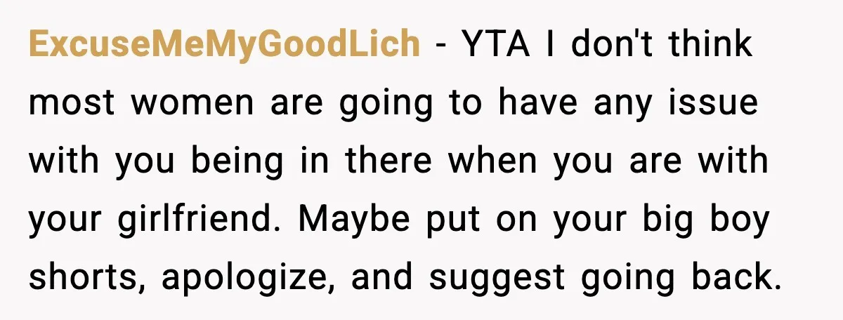 ExcuseMeMyGoodLich - YTA I don't think most women are going to have any issue with you being in there when you are with your girlfriend. Maybe put on your big...
