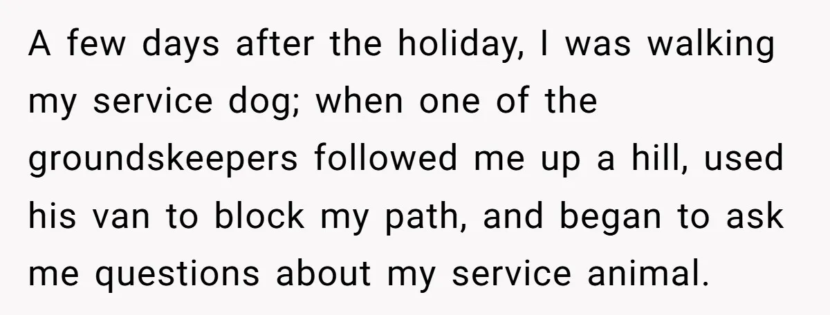 She Reported the Groundskeeper Who Cornered Her in the Woods. Now Her Cousin Says She “Ruined His Christmas” A few days after the holiday, I was walking my service dog; when one of the groundskeepers followed me up a hill, used his van to block my path, and...