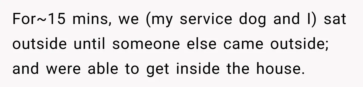 She Reported the Groundskeeper Who Cornered Her in the Woods. Now Her Cousin Says She “Ruined His Christmas” For~15 mins, we (my service dog and I) sat outside until someone else came outside; and were able to get inside the house.