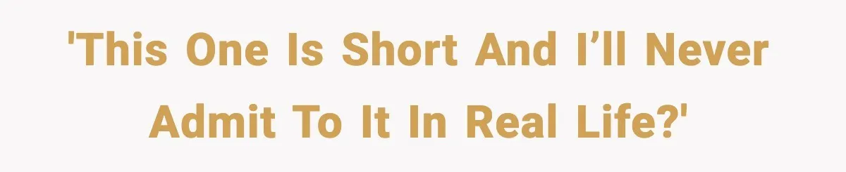 'This one is short and I’ll never admit to it in real life?'