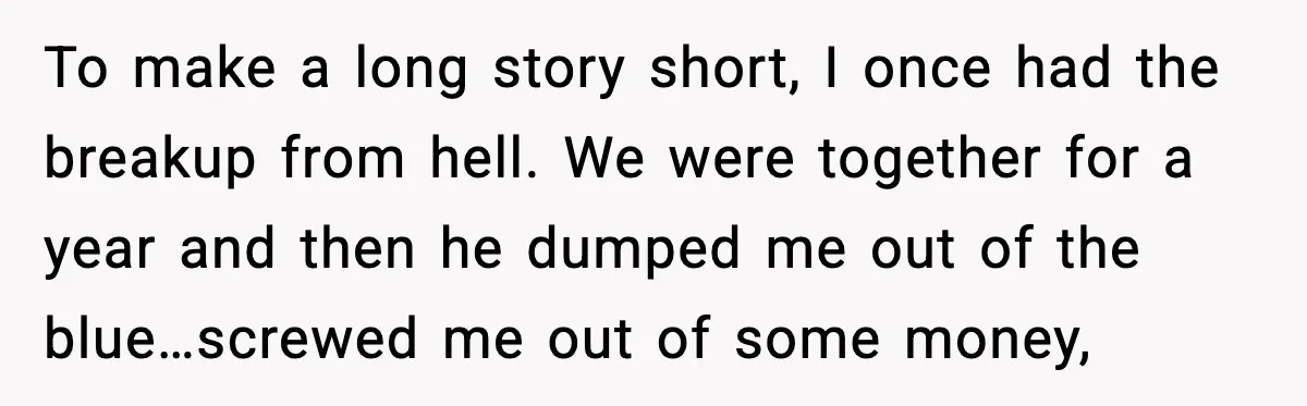 To make a long story short, I once had the breakup from hell. We were together for a year and then he dumped me out of the blue…screwed me out...
