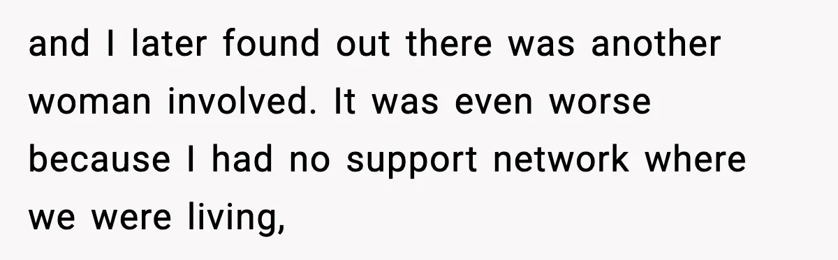 and I later found out there was another woman involved. It was even worse because I had no support network where we were living,