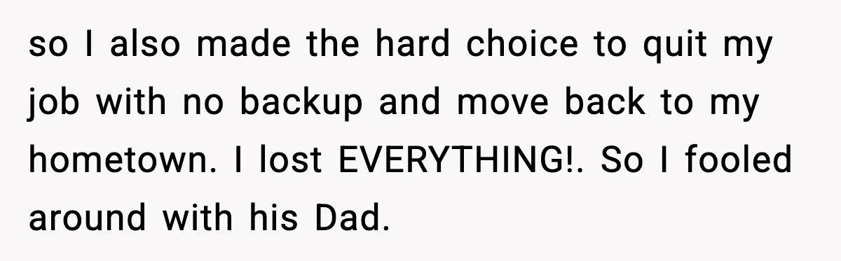 so I also made the hard choice to quit my job with no backup and move back to my hometown. I lost EVERYTHING!. So I fooled around with his Dad.