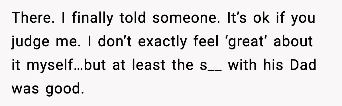 There. I finally told someone. It’s ok if you judge me. I don’t exactly feel ‘great’ about it myself…but at least the s__ with his Dad was good.