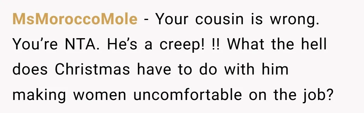 She Reported the Groundskeeper Who Cornered Her in the Woods. Now Her Cousin Says She “Ruined His Christmas” MsMoroccoMole − Your cousin is wrong. You’re NTA. He’s a creep! !! What the hell does Christmas have to do with him making women uncomfortable on the job?