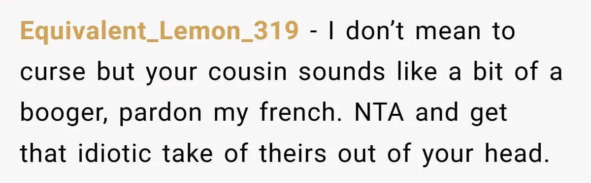 She Reported the Groundskeeper Who Cornered Her in the Woods. Now Her Cousin Says She “Ruined His Christmas” Equivalent_Lemon_319 − I don’t mean to curse but your cousin sounds like a bit of a booger, pardon my french. NTA and get that idiotic take of theirs out of...