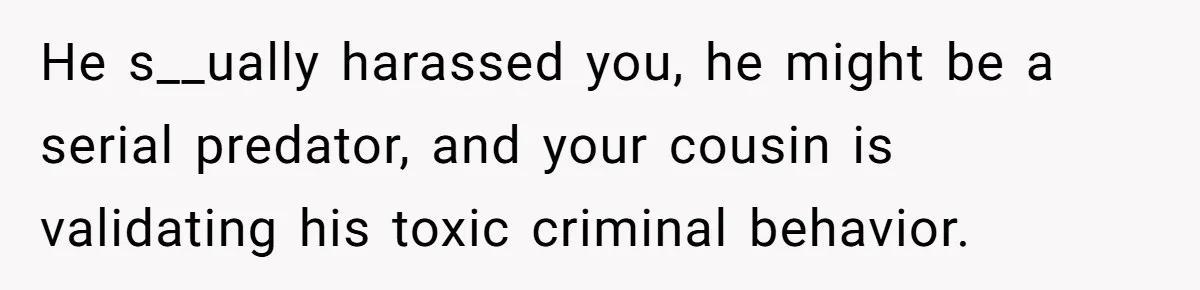 She Reported the Groundskeeper Who Cornered Her in the Woods. Now Her Cousin Says She “Ruined His Christmas” He s__ually harassed you, he might be a serial predator, and your cousin is validating his toxic criminal behavior.