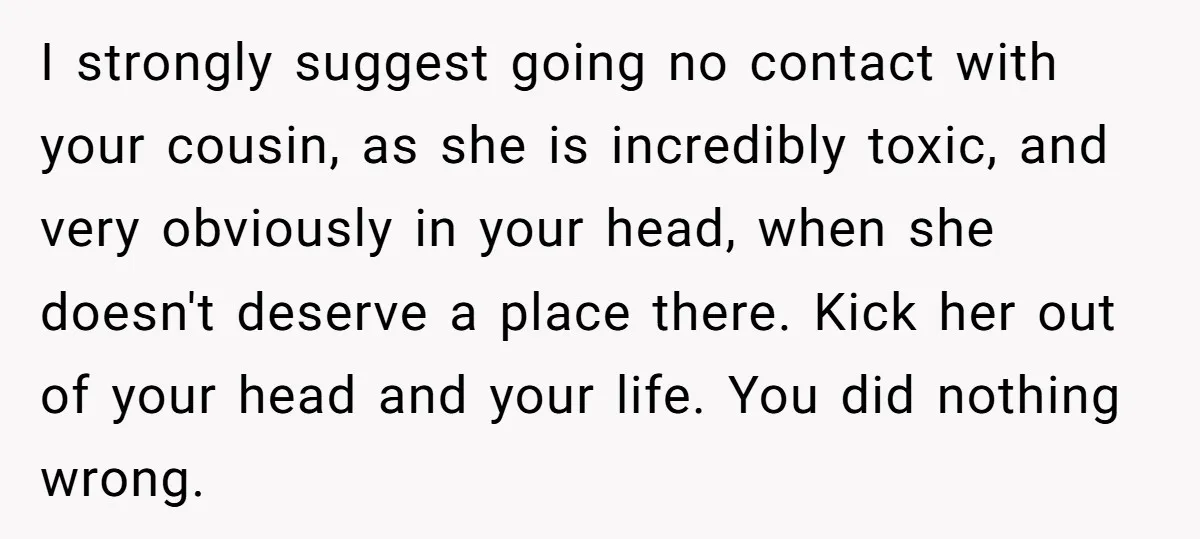 She Reported the Groundskeeper Who Cornered Her in the Woods. Now Her Cousin Says She “Ruined His Christmas” I strongly suggest going no contact with your cousin, as she is incredibly toxic, and very obviously in your head, when she doesn't deserve a place there. Kick her out...