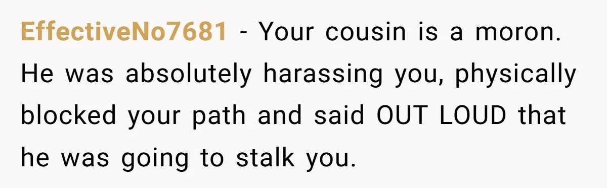 She Reported the Groundskeeper Who Cornered Her in the Woods. Now Her Cousin Says She “Ruined His Christmas” EffectiveNo7681 − Your cousin is a moron. He was absolutely harassing you, physically blocked your path and said OUT LOUD that he was going to stalk you.
