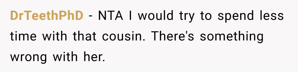 She Reported the Groundskeeper Who Cornered Her in the Woods. Now Her Cousin Says She “Ruined His Christmas” DrTeethPhD − NTA I would try to spend less time with that cousin. There's something wrong with her.