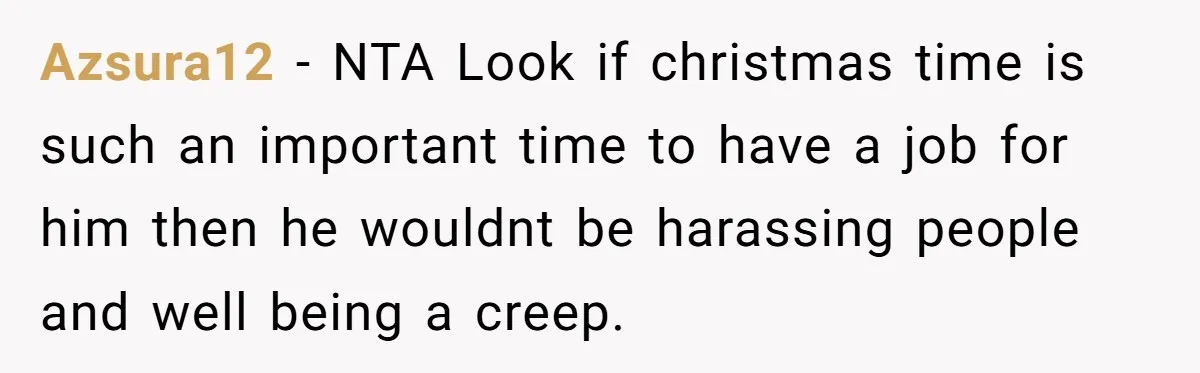 She Reported the Groundskeeper Who Cornered Her in the Woods. Now Her Cousin Says She “Ruined His Christmas” Azsura12 − NTA Look if christmas time is such an important time to have a job for him then he wouldnt be harassing people and well being a creep.