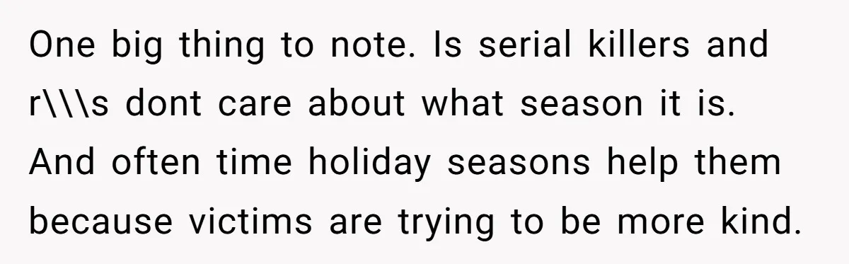 She Reported the Groundskeeper Who Cornered Her in the Woods. Now Her Cousin Says She “Ruined His Christmas” One big thing to note. Is serial killers and r\\\s dont care about what season it is. And often time holiday seasons help them because victims are trying to be...