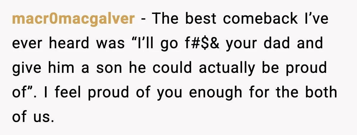 macr0macgalver - The best comeback I’ve ever heard was “I’ll go f#$& your dad and give him a son he could actually be proud of”. I feel proud of you...