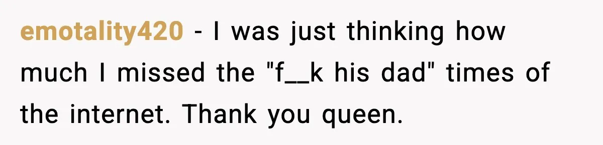 emotality420 - I was just thinking how much I missed the "f__k his dad" times of the internet. Thank you queen.