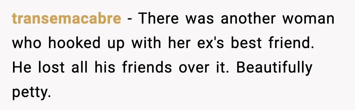 transemacabre - There was another woman who hooked up with her ex's best friend. He lost all his friends over it. Beautifully petty.