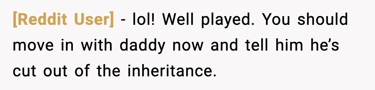[Reddit User] - lol! Well played. You should move in with daddy now and tell him he’s cut out of the inheritance.