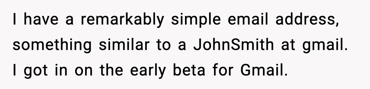 People Kept Using Her Email, So She Started Canceling Their Bookings I have a remarkably simple email address, something similar to a JohnSmith at gmail. I got in on the early beta for Gmail.