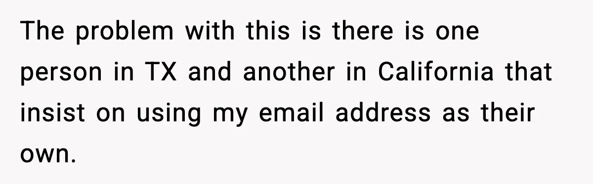 People Kept Using Her Email, So She Started Canceling Their Bookings The problem with this is there is one person in TX and another in California that insist on using my email address as their own.