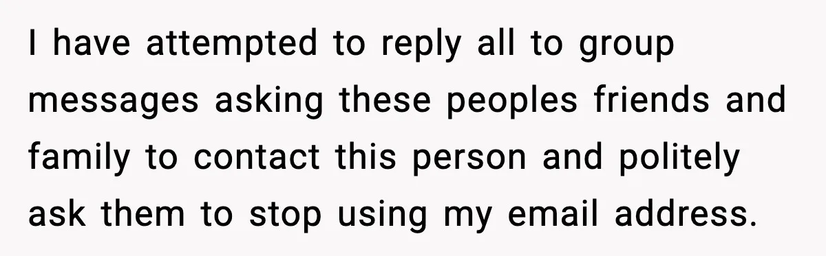 People Kept Using Her Email, So She Started Canceling Their Bookings I have attempted to reply all to group messages asking these peoples friends and family to contact this person and politely ask them to stop using my email address.
