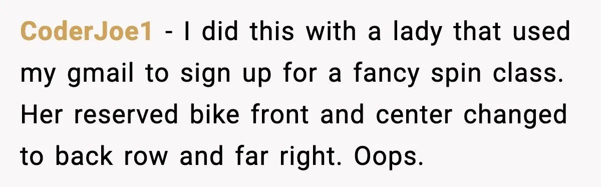 People Kept Using Her Email, So She Started Canceling Their Bookings CoderJoe1 - I did this with a lady that used my gmail to sign up for a fancy spin class. Her reserved bike front and center changed to back row...