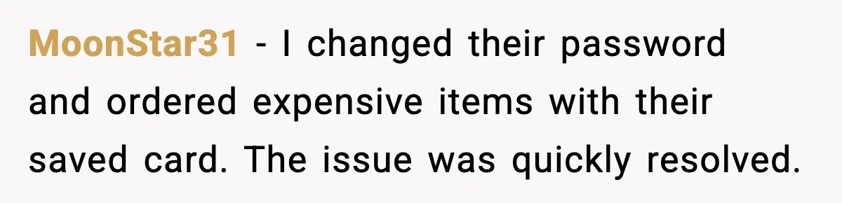 People Kept Using Her Email, So She Started Canceling Their Bookings MoonStar31 - I changed their password and ordered expensive items with their saved card. The issue was quickly resolved.