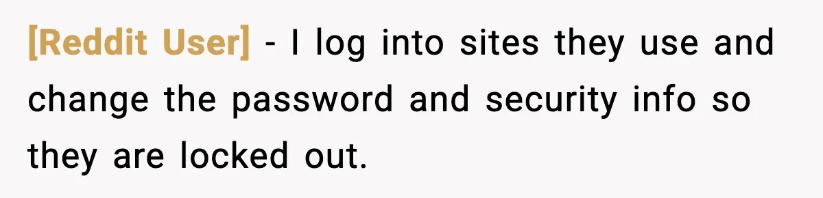 [Reddit User] - I log into sites they use and change the password and security info so they are locked out.