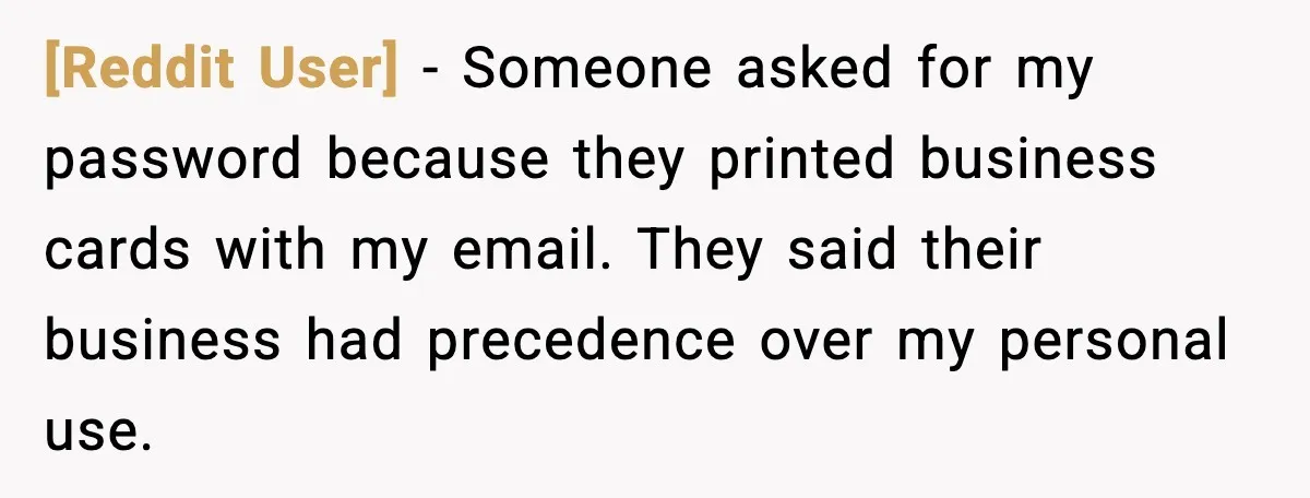 [Reddit User] - Someone asked for my password because they printed business cards with my email. They said their business had precedence over my personal use.