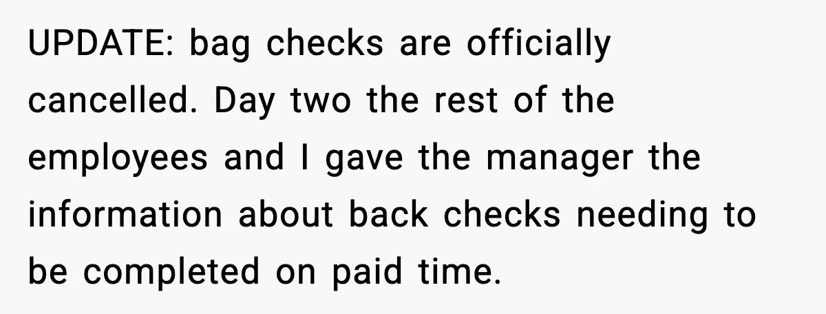UPDATE: bag checks are officially cancelled. Day two the rest of the employees and I gave the manager the information about back checks needing to be completed on paid time.
