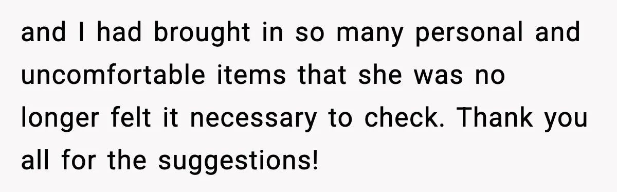 and I had brought in so many personal and uncomfortable items that she was no longer felt it necessary to check. Thank you all for the suggestions!