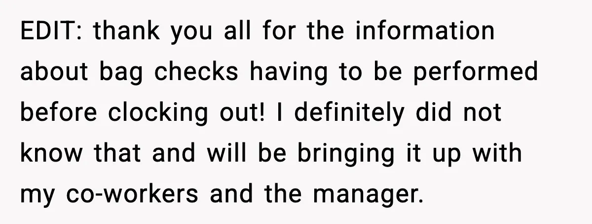EDIT: thank you all for the information about bag checks having to be performed before clocking out! I definitely did not know that and will be bringing it up with...