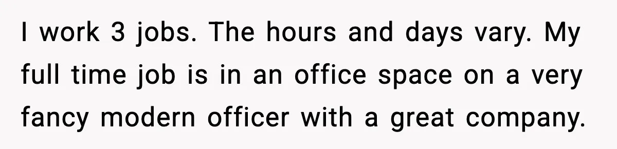 I work 3 jobs. The hours and days vary. My full time job is in an office space on a very fancy modern officer with a great company.