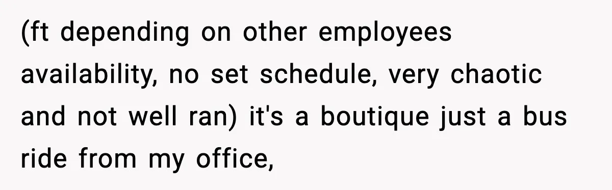 (ft depending on other employees availability, no set schedule, very chaotic and not well ran) it's a boutique just a bus ride from my office,