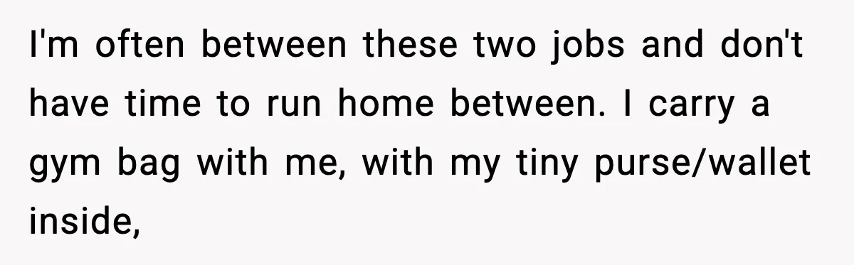 I'm often between these two jobs and don't have time to run home between. I carry a gym bag with me, with my tiny purse/wallet inside,