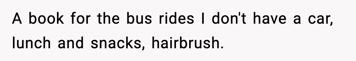 A book for the bus rides I don't have a car, lunch and snacks, hairbrush.