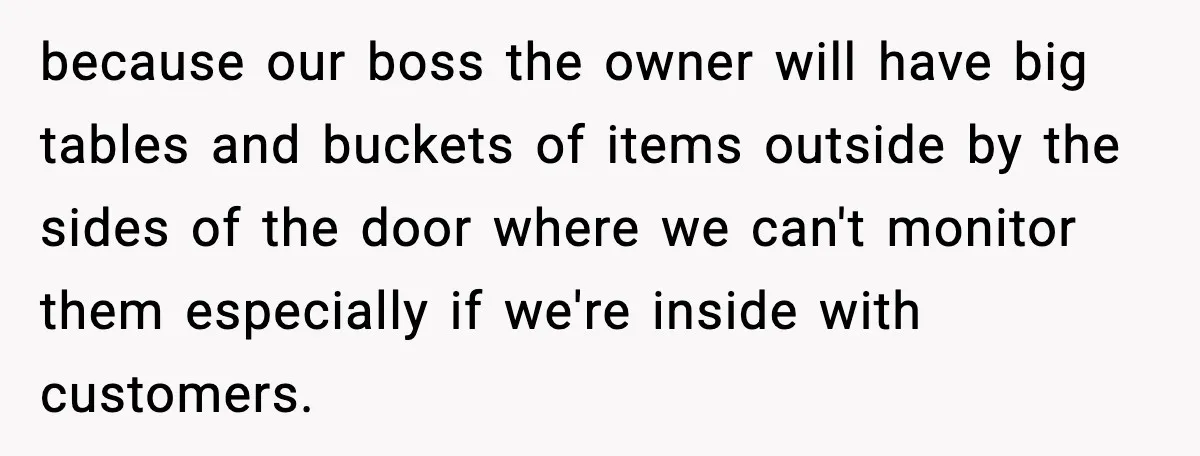 because our boss the owner will have big tables and buckets of items outside by the sides of the door where we can't monitor them especially if we're inside with...