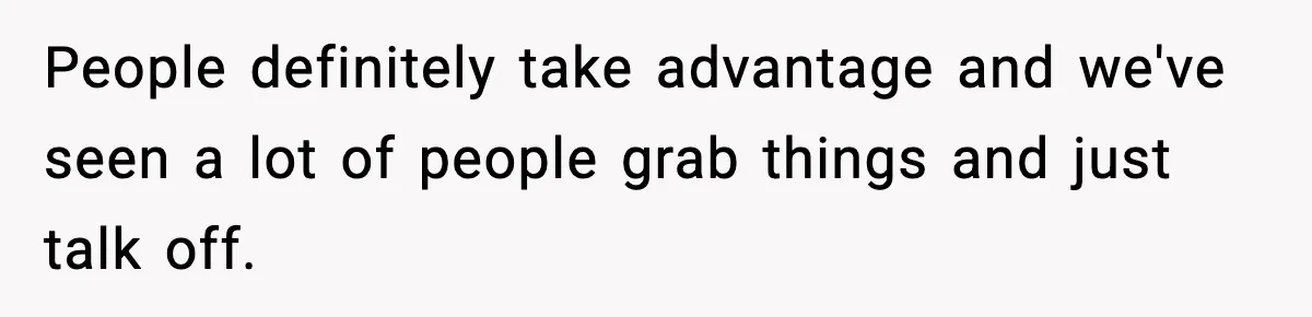 People definitely take advantage and we've seen a lot of people grab things and just talk off.